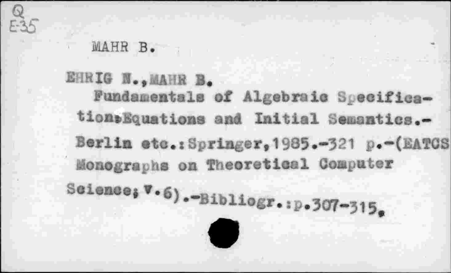 ﻿MAHR B.
E'IHIG I.,MAHB B.
Fundamental« of Algebraic S'.eoifica-tion»Kqnations and Initial Samantica.-Berlin atc.: Springer,1935.-321 p.-(EATCS Monographs on Theoretical Conputer
Science* ▼.6'
)• Blbliogr.;p.3O7-515^